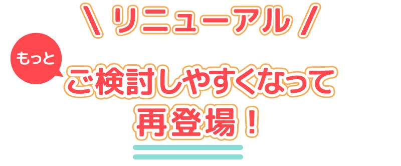 リニューアル もっとご検討しやすくなって再登場！