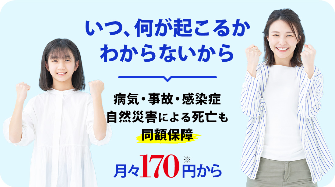 いつ、何が起こるかわからないから。病気・事故・感染症・自然災害による死亡も同額保障 月々170円から