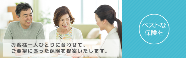 ベストな保険を お客様一人ひとりに合わせて、ご要望にあった保険を提案いたします。